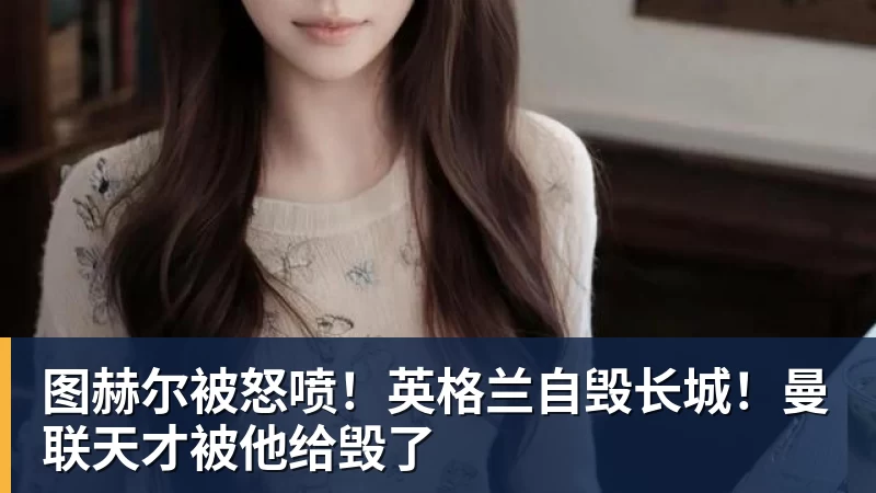 凯发图赫尔被怒喷！英格兰自毁长城！曼联天才被他给毁了
